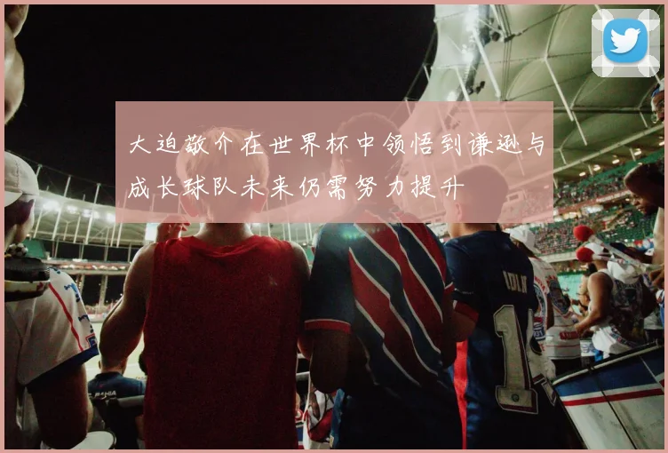 大迫敬介在世界杯中领悟到谦逊与成长球队未来仍需努力提升