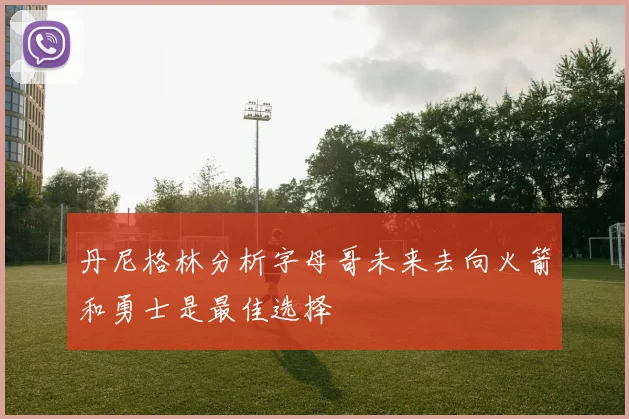 丹尼格林分析字母哥未来去向火箭和勇士是最佳选择