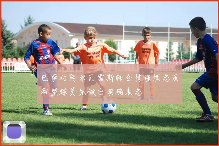 巴萨对阿尔瓦雷斯转会持谨慎态度希望球员先做出明确表态