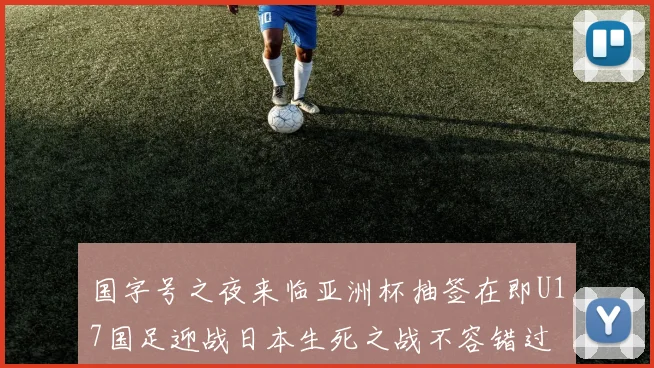 国字号之夜来临亚洲杯抽签在即U17国足迎战日本生死之战不容错过