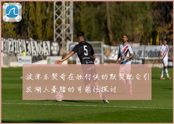 波津东契奇在独行侠的默契配合引发湖人豪赌的可能性探讨