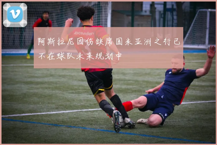 阿斯拉尼因伤缺席国米亚洲之行已不在球队未来规划中