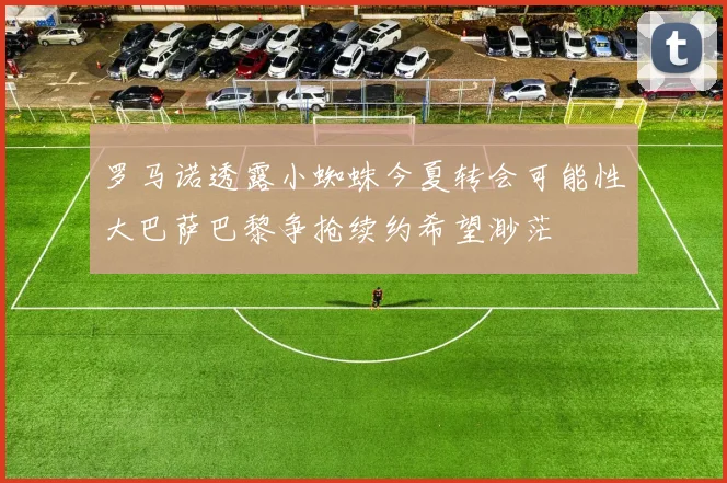 罗马诺透露小蜘蛛今夏转会可能性大巴萨巴黎争抢续约希望渺茫