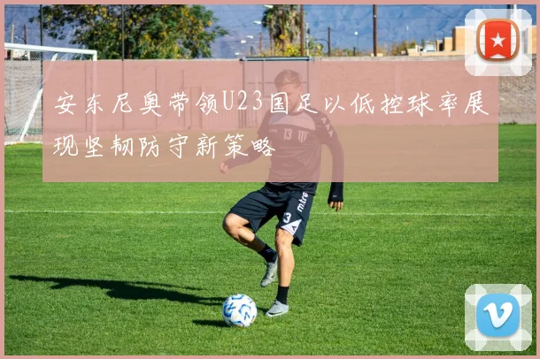 安东尼奥带领U23国足以低控球率展现坚韧防守新策略