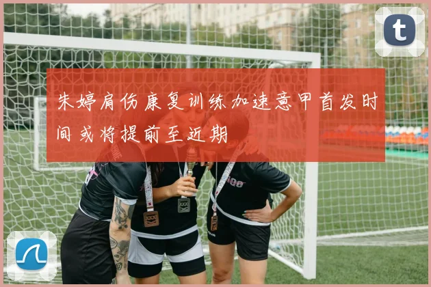 朱婷肩伤康复训练加速意甲首发时间或将提前至近期