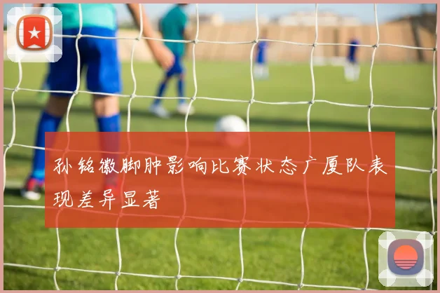 孙铭徽脚肿影响比赛状态广厦队表现差异显著