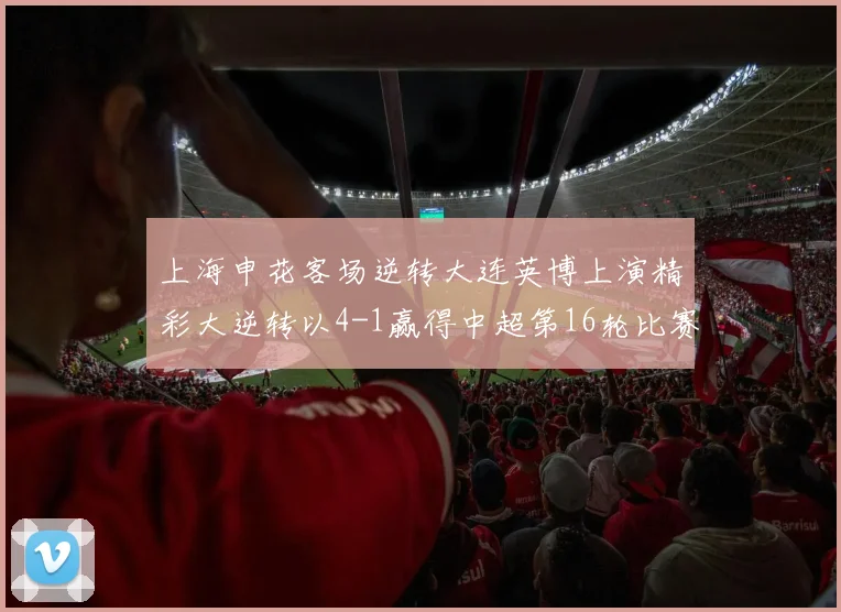 上海申花客场逆转大连英博上演精彩大逆转以4-1赢得中超第16轮比赛