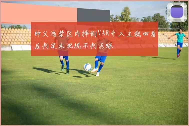 钟义浩禁区内摔倒VAR介入主裁回看后判定未犯规不判点球