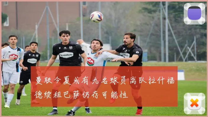 曼联今夏或有九名球员离队拉什福德续租巴萨仍存可能性