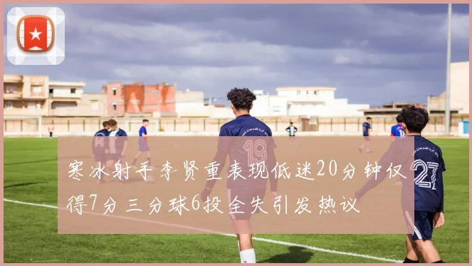 寒冰射手李贤重表现低迷20分钟仅得7分三分球6投全失引发热议