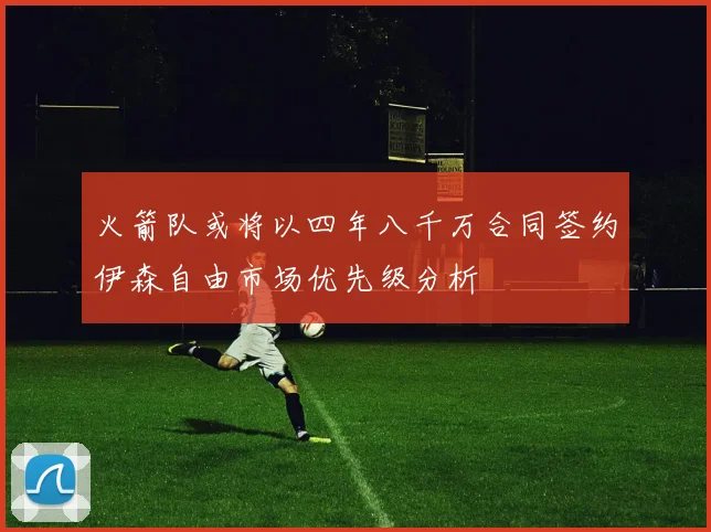 火箭队或将以四年八千万合同签约伊森自由市场优先级分析