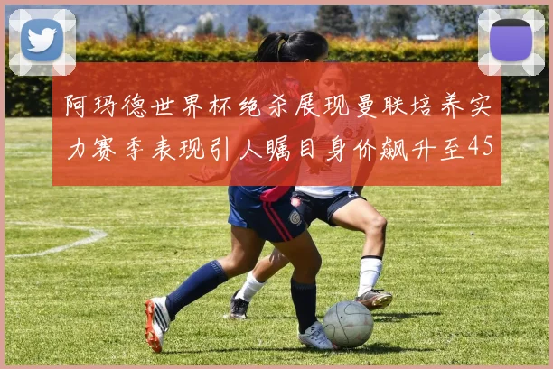 阿玛德世界杯绝杀展现曼联培养实力赛季表现引人瞩目身价飙升至4500万欧