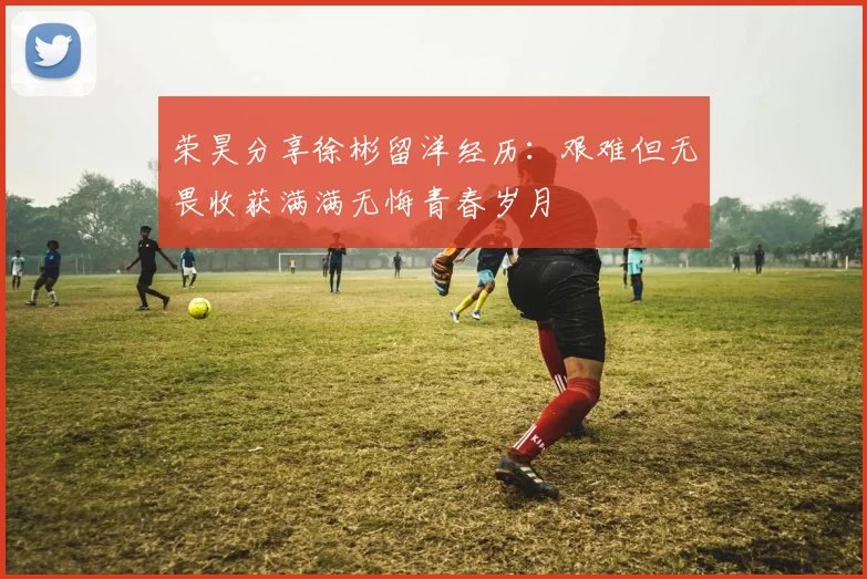 荣昊分享徐彬留洋经历：艰难但无畏收获满满无悔青春岁月