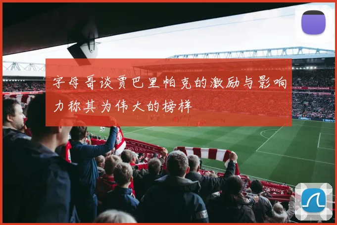 字母哥谈贾巴里帕克的激励与影响力称其为伟大的榜样