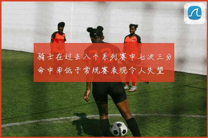 骑士在过去八个系列赛中七次三分命中率低于常规赛表现令人失望