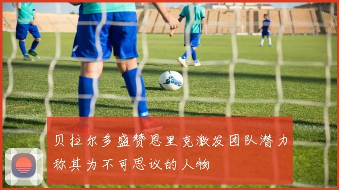 贝拉尔多盛赞恩里克激发团队潜力称其为不可思议的人物