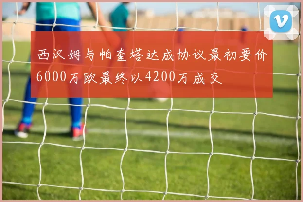 西汉姆与帕奎塔达成协议最初要价6000万欧最终以4200万成交