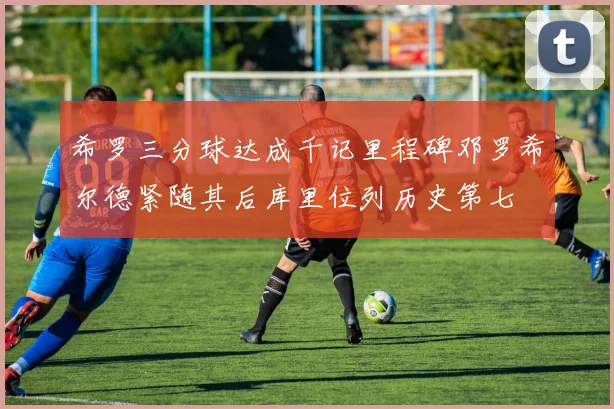 希罗三分球达成千记里程碑邓罗希尔德紧随其后库里位列历史第七
